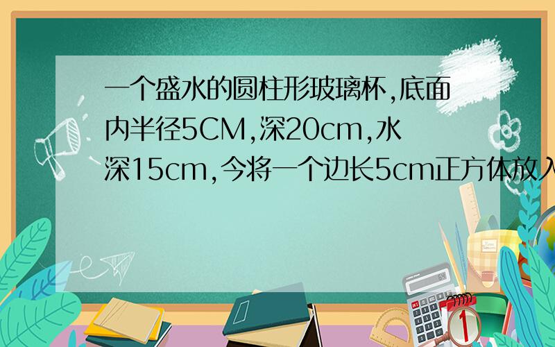 一个盛水的圆柱形玻璃杯,底面内半径5CM,深20cm,水深15cm,今将一个边长5cm正方体放入,求水深保留一位小数