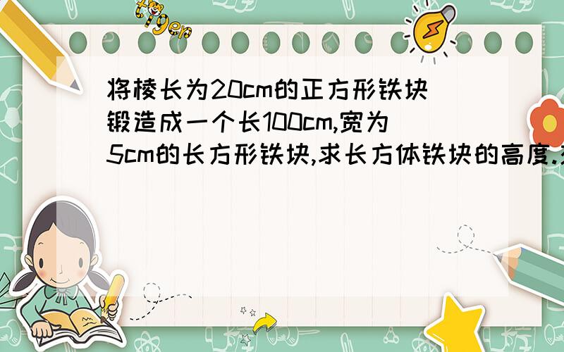 将棱长为20cm的正方形铁块锻造成一个长100cm,宽为5cm的长方形铁块,求长方体铁块的高度.交交我啦``我不会``- =