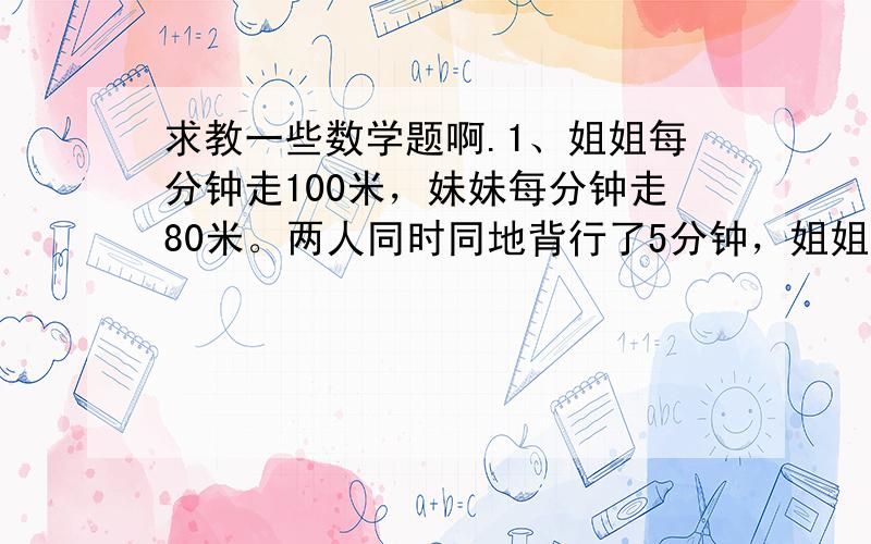 求教一些数学题啊.1、姐姐每分钟走100米，妹妹每分钟走80米。两人同时同地背行了5分钟，姐姐调转方向去追妹妹，追上妹妹时，姐姐一共行了多少米？、2、小平和小红同时从学校出发步行