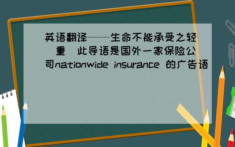 英语翻译——生命不能承受之轻（重）此导语是国外一家保险公司nationwide insurance 的广告语