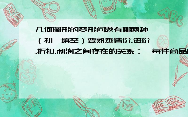 几何图形的变形问题有哪两种 （初一填空）要熟悉售价，进价，折扣，利润之间存在的关系：、每件商品的利润=商品售价-商品成本价 把钱存入银行的时间叫做 每个期数内的利息与 的比叫