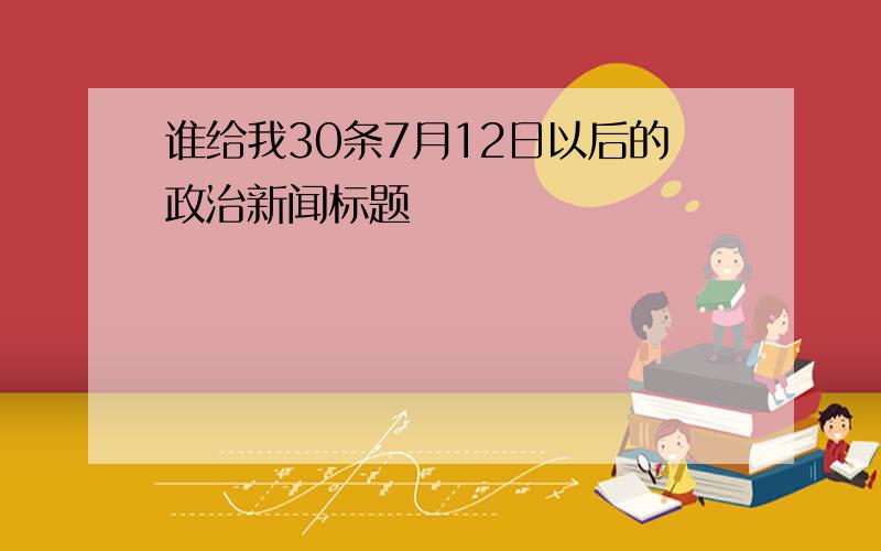 谁给我30条7月12日以后的政治新闻标题