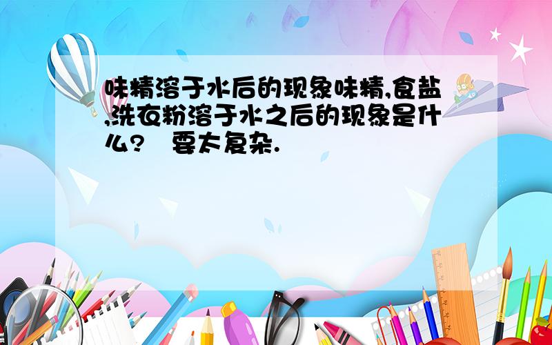 味精溶于水后的现象味精,食盐,洗衣粉溶于水之后的现象是什么?吥要太复杂.