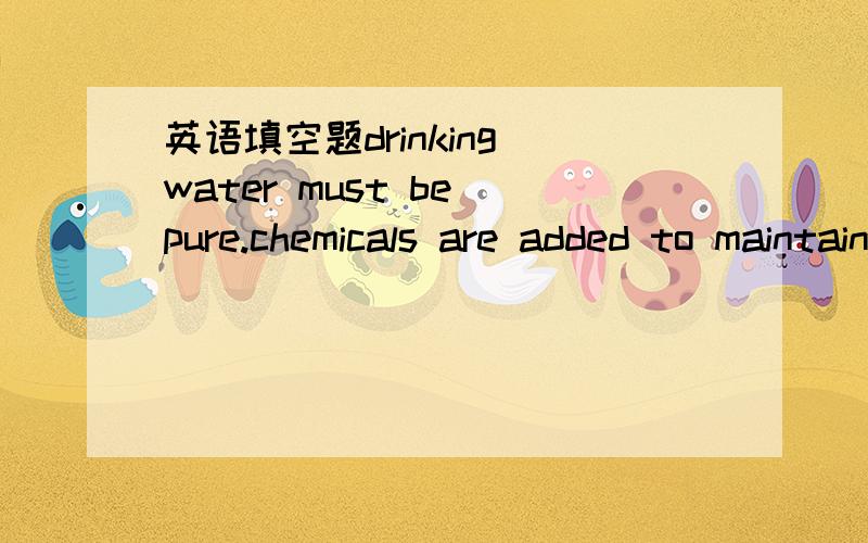 英语填空题drinking water must be pure.chemicals are added to maintain its____