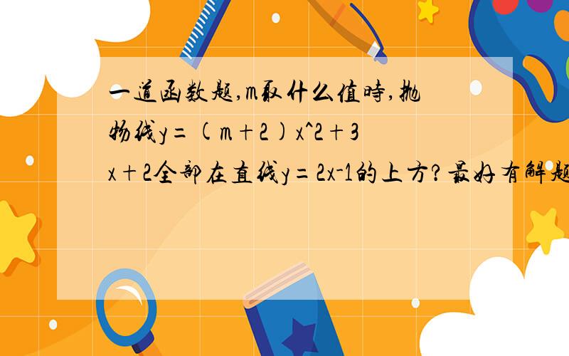 一道函数题,m取什么值时,抛物线y=(m+2)x^2+3x+2全部在直线y=2x-1的上方?最好有解题思路~