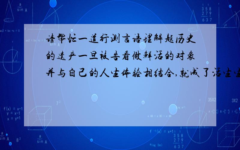 请帮忙一道行测言语理解题历史的遗产一旦被告看做鲜活的对象并与自己的人生体验相结合,就成了活生生的东西,也就不会有尸臭了.一些学者专家教授的文章之所以那么僵硬呆板枯燥无趣,味