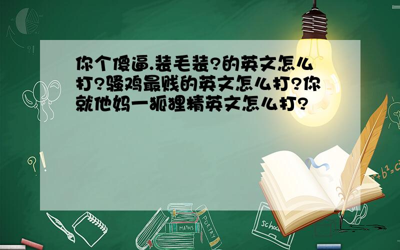 你个傻逼.装毛装?的英文怎么打?骚鸡最贱的英文怎么打?你就他妈一狐狸精英文怎么打?