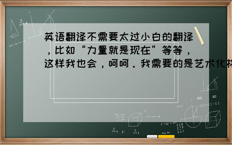 英语翻译不需要太过小白的翻译，比如“力量就是现在”等等，这样我也会，呵呵。我需要的是艺术化格言式的翻译，希望能够抓住其精髓。欢迎精通英文的盆友踊跃回答。