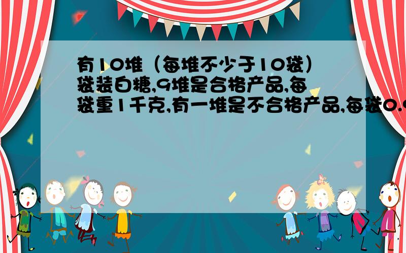 有10堆（每堆不少于10袋）袋装白糖,9堆是合格产品,每袋重1千克,有一堆是不合格产品,每袋0.9千克.从外形看不出来哪一堆是不合格的.若用台秤一堆一堆地去称,则称的次数比较多.请你想办法