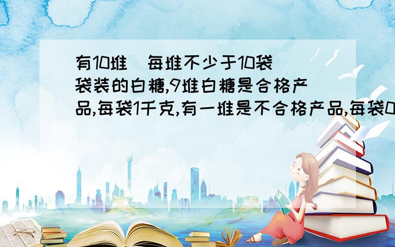 有10堆（每堆不少于10袋）袋装的白糖,9堆白糖是合格产品,每袋1千克,有一堆是不合格产品,每袋0.9千克,从外形看不出哪一袋是不合格的.若用台秤一堆一堆地去称,则称的次数比较多.请你想办