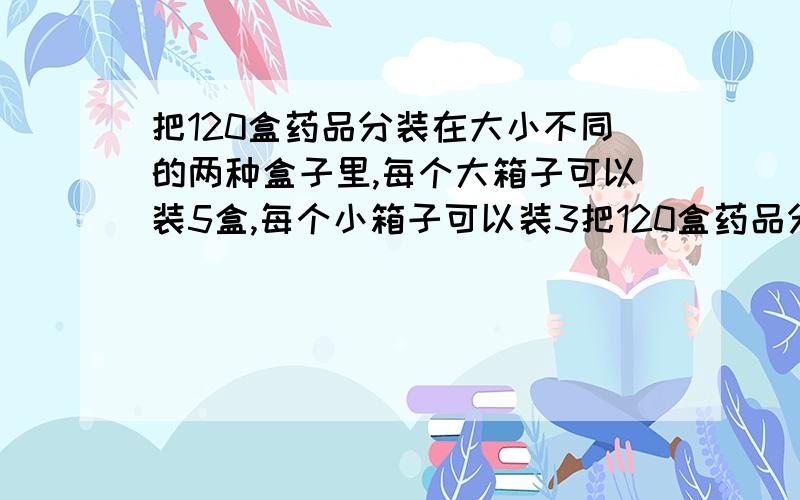 把120盒药品分装在大小不同的两种盒子里,每个大箱子可以装5盒,每个小箱子可以装3把120盒药品分装在大小不同的两种盒子里,每个大箱子可以装5盒,每个小箱子可以装3盒，要使两种箱子所用