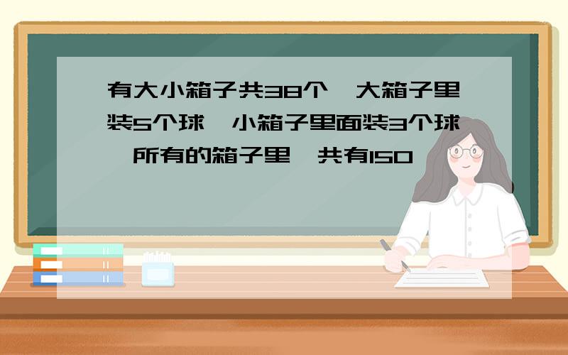 有大小箱子共38个,大箱子里装5个球,小箱子里面装3个球,所有的箱子里一共有150