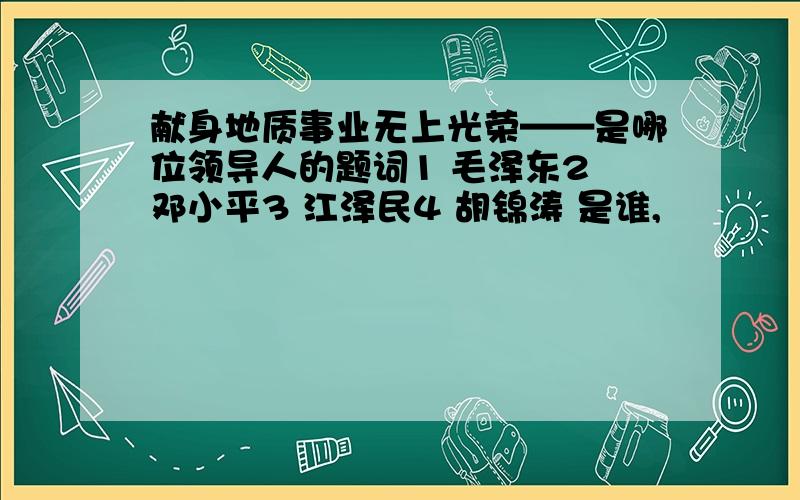 献身地质事业无上光荣——是哪位领导人的题词1 毛泽东2 邓小平3 江泽民4 胡锦涛 是谁,