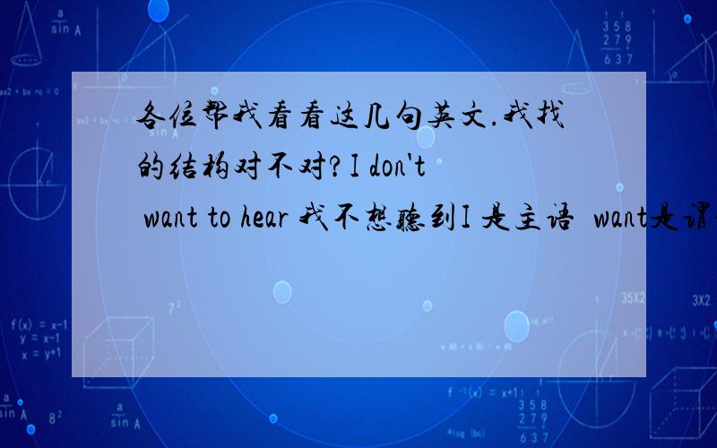 各位帮我看看这几句英文.我找的结构对不对?I don't want to hear 我不想听到I 是主语  want是谓语 hear是宾语 to是定语 don't是状语I don't want to know 我不想了解I 是主语 want是谓语 know是宾语 to是定语