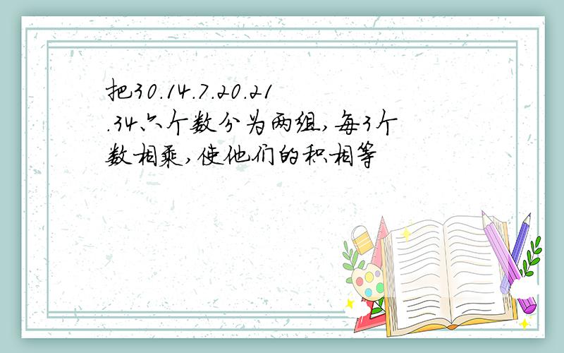 把30.14.7.20.21.34六个数分为两组,每3个数相乘,使他们的积相等