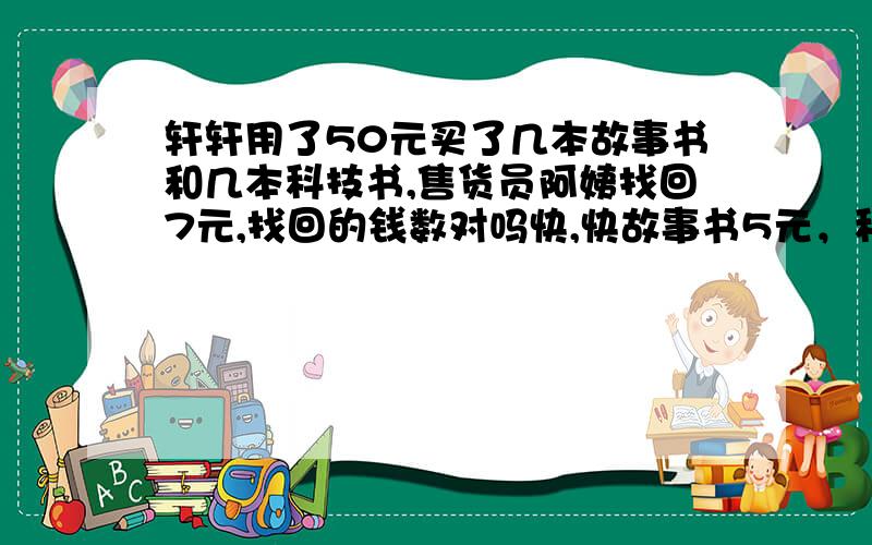 轩轩用了50元买了几本故事书和几本科技书,售货员阿姨找回7元,找回的钱数对吗快,快故事书5元，科技书10元