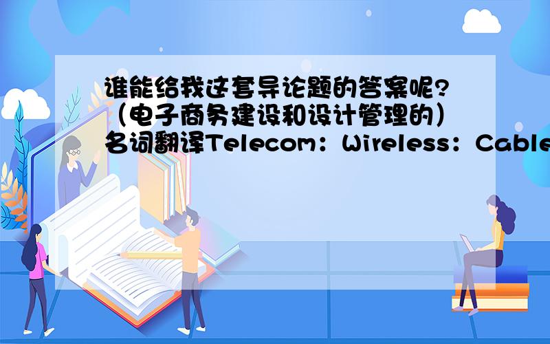 谁能给我这套导论题的答案呢?（电子商务建设和设计管理的）名词翻译Telecom：Wireless：Cable TV：B2C：ERP:4P：ISP：Routers：Payment Gateway：Hub：Intranet：Cable Modem：B2B：CRM：SCM:填空题电子商务就是