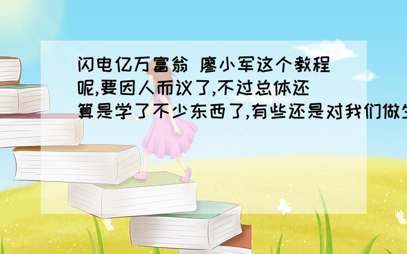 闪电亿万富翁 廖小军这个教程呢,要因人而议了,不过总体还算是学了不少东西了,有些还是对我们做生意很有用的,象池塘财富论就写得挺好的,那个什么网站上的卖的是298元,其实价格有点高,