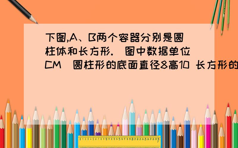 下图,A、B两个容器分别是圆柱体和长方形.（图中数据单位CM）圆柱形的底面直径8高10 长方形的长是7.8,（1)它们的底面积分别是多少?（得数保留整十平方厘米）（2）在两个容器中各倒入一盒2