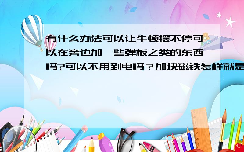 有什么办法可以让牛顿摆不停可以在旁边加一些弹板之类的东西吗?可以不用到电吗？加块磁铁怎样就是想看看能不能行而已。永动机。我可没那能耐。还是算了，不折腾了