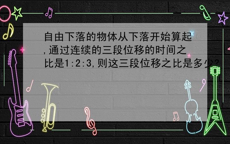 自由下落的物体从下落开始算起,通过连续的三段位移的时间之比是1:2:3,则这三段位移之比是多少?