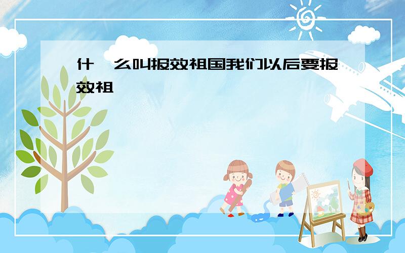 什,么叫报效祖国我们以后要报效祖,