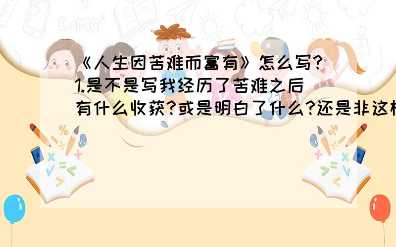 《人生因苦难而富有》怎么写?1.是不是写我经历了苦难之后有什么收获?或是明白了什么?还是非这样写?2.这个苦难该举什么事好呢?（不一定要范文 只要举个例就行了 有范文更好!）是叙事文