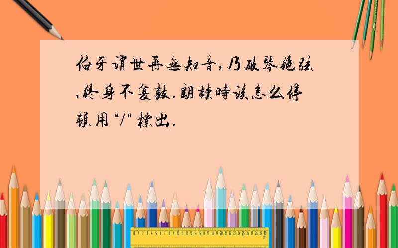 伯牙谓世再无知音,乃破琴绝弦,终身不复鼓.朗读时该怎么停顿用“/”标出.