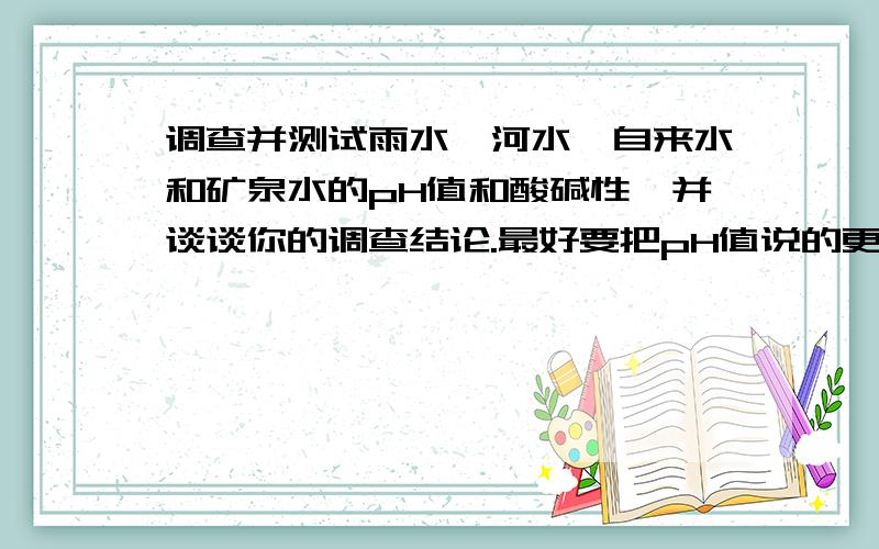 调查并测试雨水、河水、自来水和矿泉水的pH值和酸碱性,并谈谈你的调查结论.最好要把pH值说的更详细些,就是说出有小数的,但是一定要准确.最重要的是要写出你的调查结论，而且要真实。