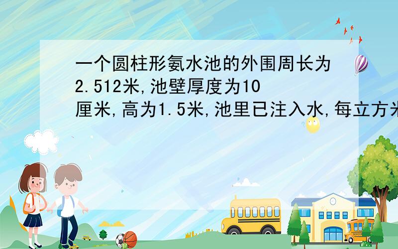 一个圆柱形氨水池的外围周长为2.512米,池壁厚度为10厘米,高为1.5米,池里已注入水,每立方米水重0.93吨那么注入的水有多少吨?（得数保留两位数）答对重赏