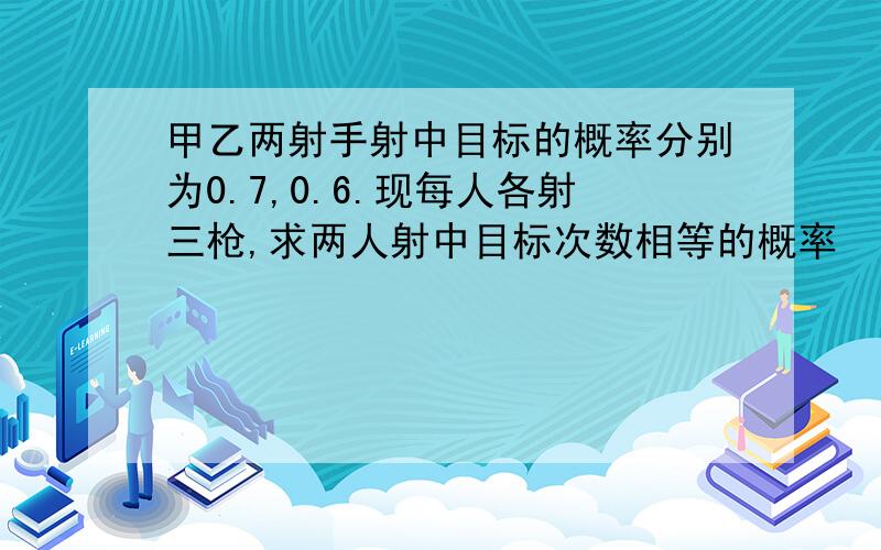 甲乙两射手射中目标的概率分别为0.7,0.6.现每人各射三枪,求两人射中目标次数相等的概率