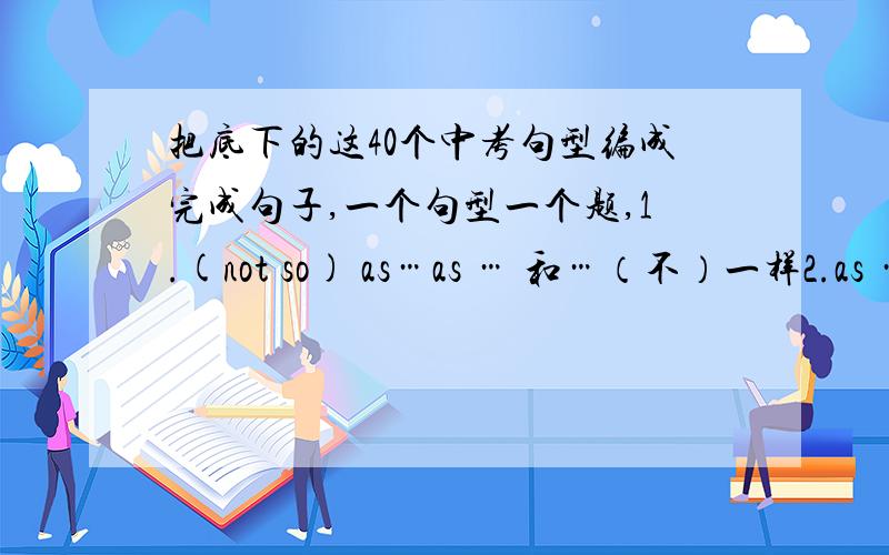 把底下的这40个中考句型编成完成句子,一个句型一个题,1.(not so) as…as … 和…（不）一样2.as … as possible 尽可能…地3.as soon as 一…就…4.ask sb.for sth.向…要求,请…给予5.ask sb.how to do sth.问某