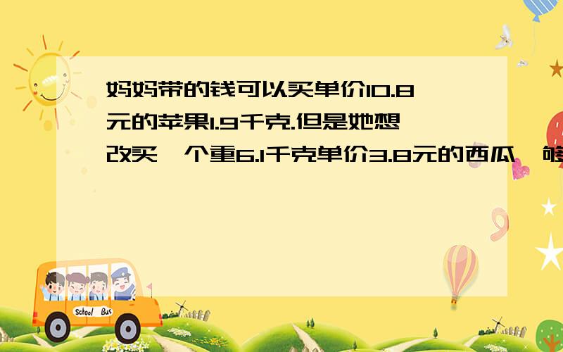 妈妈带的钱可以买单价10.8元的苹果1.9千克.但是她想改买一个重6.1千克单价3.8元的西瓜,够用吗?