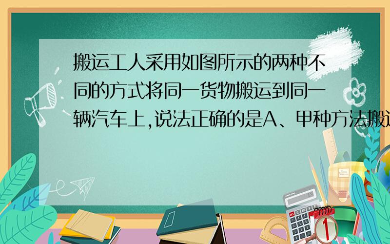 搬运工人采用如图所示的两种不同的方式将同一货物搬运到同一辆汽车上,说法正确的是A、甲种方法搬运工人克服重力做功多B、乙种方法搬运工人更省力C、两种方法搬运工人对货物做功一样