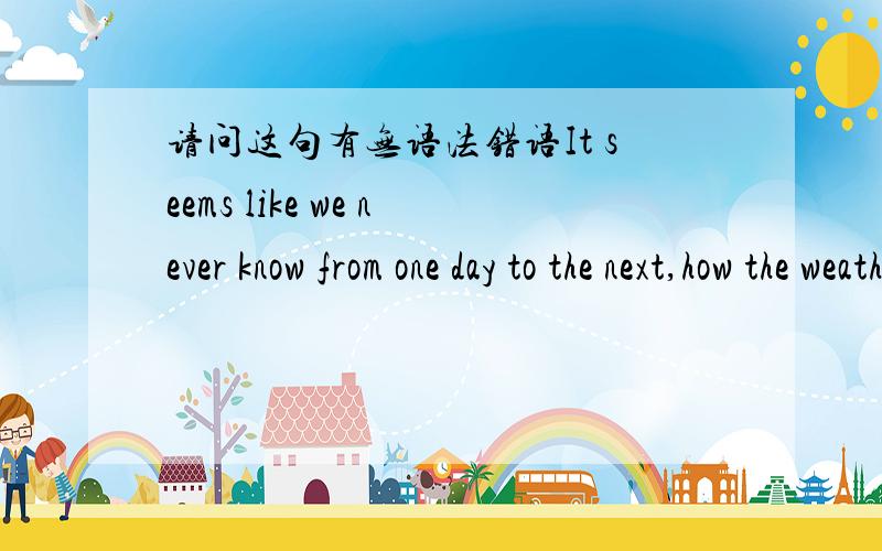 请问这句有无语法错语It seems like we never know from one day to the next,how the weather will be.后半部分是否应该是“how will the weather be