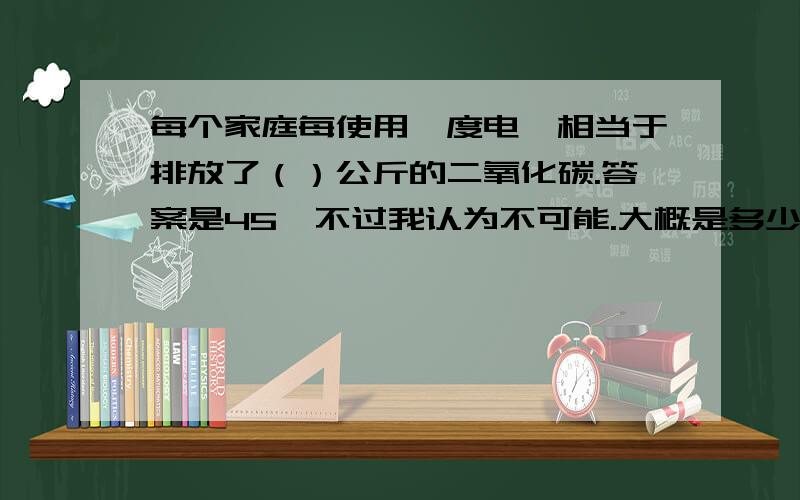 每个家庭每使用一度电,相当于排放了（）公斤的二氧化碳.答案是45,不过我认为不可能.大概是多少.