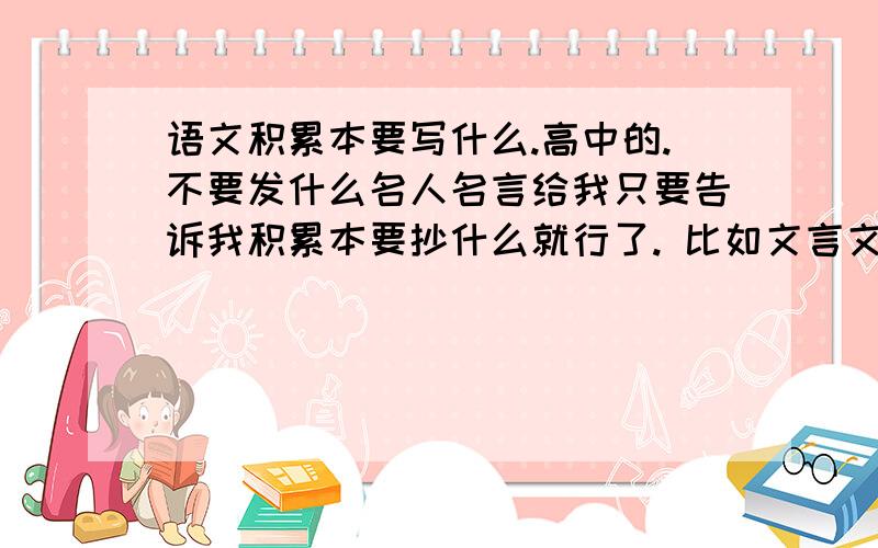 语文积累本要写什么.高中的.不要发什么名人名言给我只要告诉我积累本要抄什么就行了. 比如文言文分类.诗词意象      字词分析现代文阅读     长句判断.就大概是这些的.把所有要积累的东