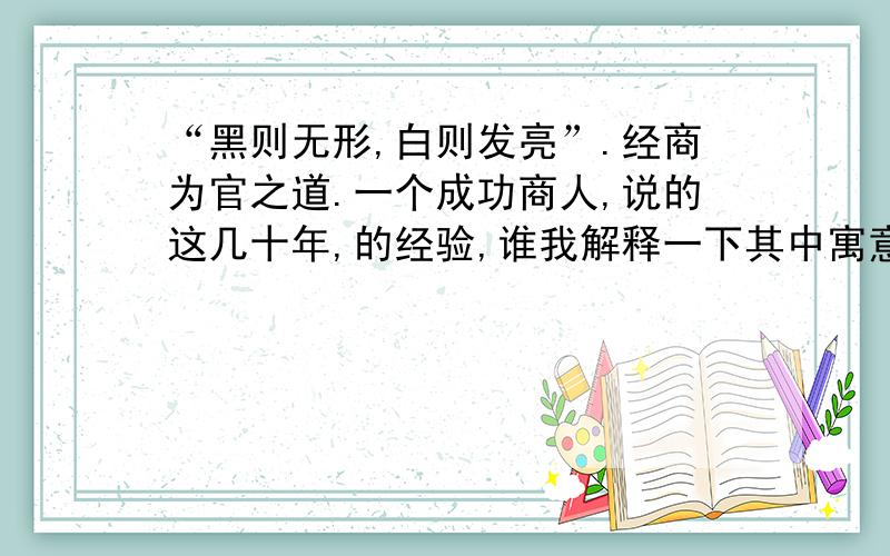 “黑则无形,白则发亮”.经商为官之道.一个成功商人,说的这几十年,的经验,谁我解释一下其中寓意.