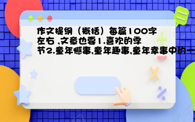 作文提纲（概括）每篇100字左右 ,文章也要1.喜欢的季节2.童年憾事,童年趣事,童年幸事中的一个3.友情,亲情,师生情中的一个4.一句话5.写一个人的一件事,写出这个人的特点6.一件令感动的事情