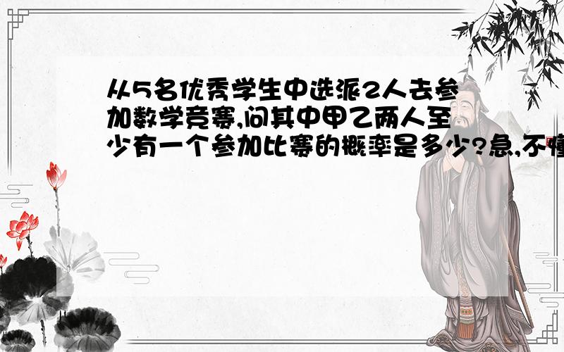 从5名优秀学生中选派2人去参加数学竞赛,问其中甲乙两人至少有一个参加比赛的概率是多少?急,不懂摸意思.