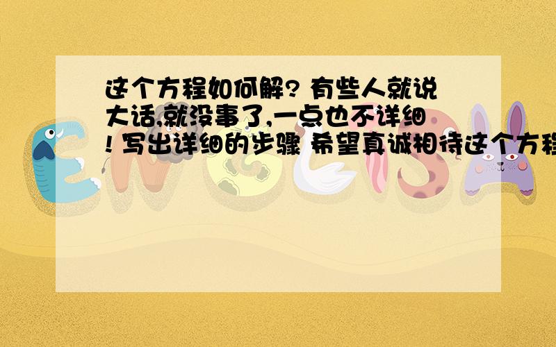 这个方程如何解? 有些人就说大话,就没事了,一点也不详细! 写出详细的步骤 希望真诚相待这个方程如何解?  有些人就说大话,就没事了,一点也不详细!写出详细的步骤希望真诚相待!我在线等!