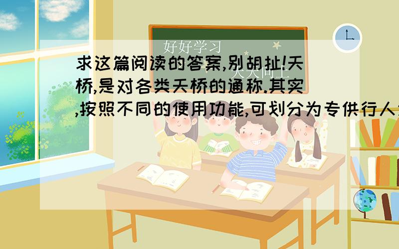 求这篇阅读的答案,别胡扯!天桥,是对各类天桥的通称.其实,按照不同的使用功能,可划分为专供行人通行的“人行天桥”,专供自行车通行的“自行车天桥”,专供机动车通行的“立体交叉桥”,