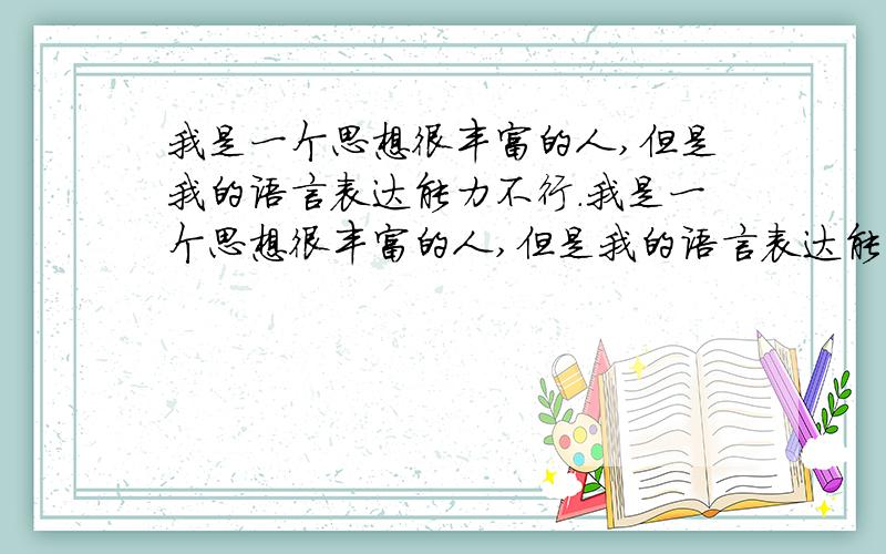 我是一个思想很丰富的人,但是我的语言表达能力不行.我是一个思想很丰富的人,但是我的语言表达能力不行,有时自己写下的语句都感觉不能准确的表达自己的思想.平时看书会看到一些共鸣