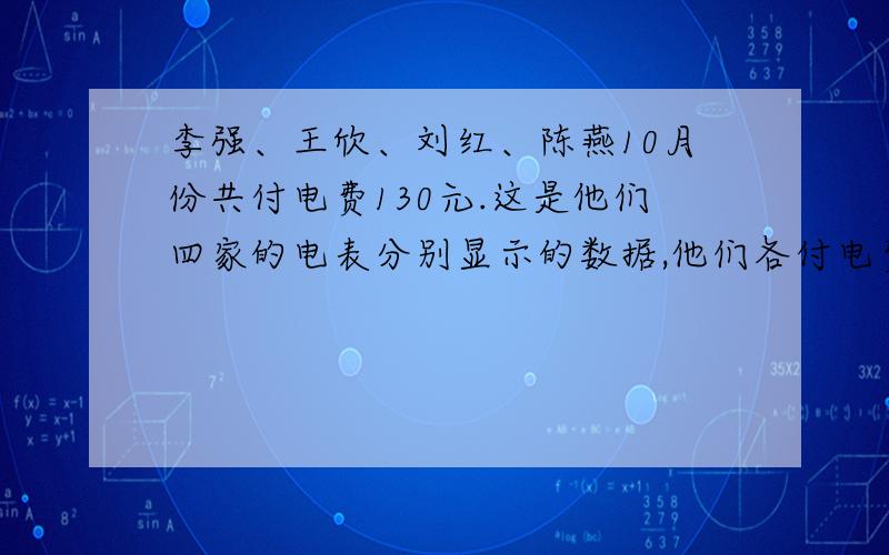 李强、王欣、刘红、陈燕10月份共付电费130元.这是他们四家的电表分别显示的数据,他们各付电费多少少元?李强九月底用1193 十月底用1251王欣九月底用1081 十月底用1129刘红九月底用0937 十月底