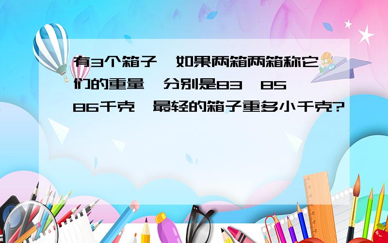 有3个箱子,如果两箱两箱称它们的重量,分别是83,85,86千克,最轻的箱子重多小千克?