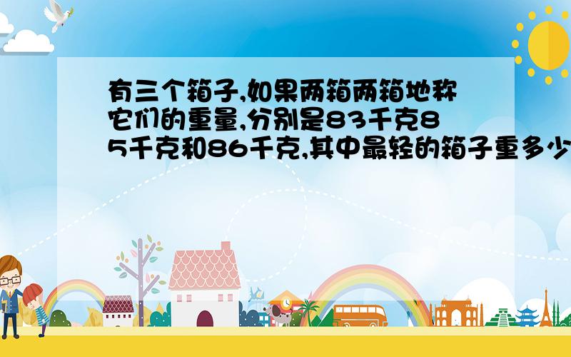 有三个箱子,如果两箱两箱地称它们的重量,分别是83千克85千克和86千克,其中最轻的箱子重多少千克?求算式