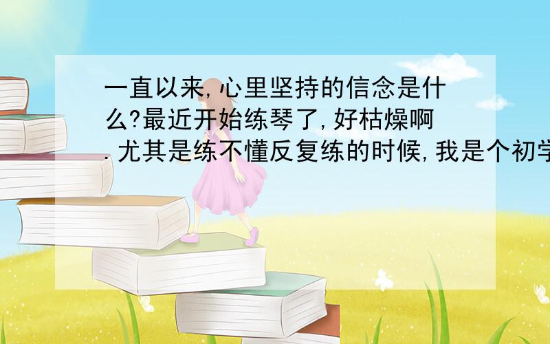 一直以来,心里坚持的信念是什么?最近开始练琴了,好枯燥啊.尤其是练不懂反复练的时候,我是个初学者吧,想向高手们指教.你们当初是怎么熬过来的?你们每天都练多少个小时呢?都练些什么呢?