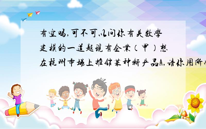 有空吗,可不可以问你有关数学建模的一道题现有企业（甲）想在杭州市场上推销某种新产品A,请你用所学知识,根据下设情形,为企业（甲）制定一个合理的营销生产策略.1、假定杭州市场上还