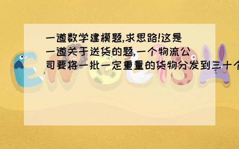 一道数学建模题,求思路!这是一道关于送货的题,一个物流公司要将一批一定重量的货物分发到三十个点去,每个点所需要的货物重量是已知的〔物流公司在坐标系的原点,三十个点离散分布与