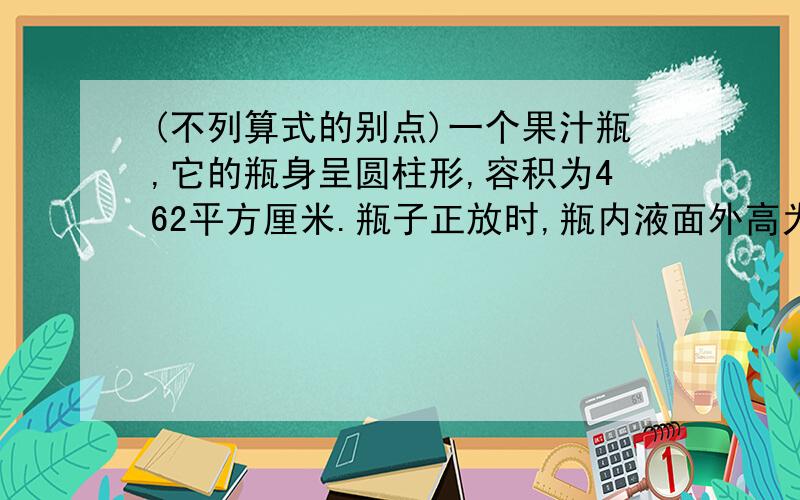 (不列算式的别点)一个果汁瓶,它的瓶身呈圆柱形,容积为462平方厘米.瓶子正放时,瓶内液面外高为12厘米,瓶子倒放时,空余部分高为2厘米.瓶内装有果汁的体积为多少立方厘米?(用算式解答此题)